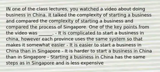 IN one of the class lectures, you watched a video about doing business in China. It talked the complexity of starting a business and compared the complexity of starting a business and compared the process of Singapore. One of the key points from the video was ______. - It is complicated to start a business in china, however each province uses the same system so that makes it somewhat easier - It is easier to start a business in China than in Singapore - It is harder to start a business in China than in Singapore - Starting a business in China has the same steps as in Singapore and is less expensive