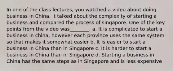 In one of the class lectures, you watched a video about doing business in China. It talked about the complexity of starting a business and compared the process of singapore. One of the key points from the video was________. a. It is complicated to start a business in china, however each province uses the same system so that makes it somewhat easier b. It is easier to start a business in China than in Singapore c. It is harder to start a business in China than in Singapore d. Starting a business in China has the same steps as in Singapore and is less expensive