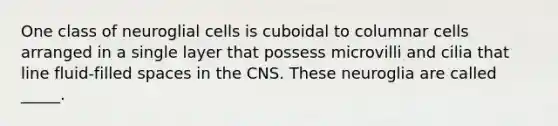 One class of neuroglial cells is cuboidal to columnar cells arranged in a single layer that possess microvilli and cilia that line fluid-filled spaces in the CNS. These neuroglia are called _____.