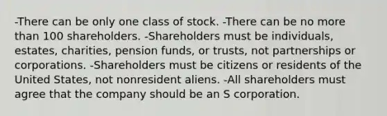 -There can be only one class of stock. -There can be no more than 100 shareholders. -Shareholders must be individuals, estates, charities, pension funds, or trusts, not partnerships or corporations. -Shareholders must be citizens or residents of the United States, not nonresident aliens. -All shareholders must agree that the company should be an S corporation.