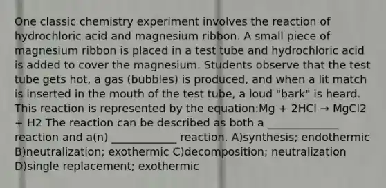 One classic chemistry experiment involves the reaction of hydrochloric acid and magnesium ribbon. A small piece of magnesium ribbon is placed in a test tube and hydrochloric acid is added to cover the magnesium. Students observe that the test tube gets hot, a gas (bubbles) is produced, and when a lit match is inserted in the mouth of the test tube, a loud "bark" is heard. This reaction is represented by the equation:Mg + 2HCl → MgCl2 + H2 The reaction can be described as both a _____________ reaction and a(n) ____________ reaction. A)synthesis; endothermic B)neutralization; exothermic C)decomposition; neutralization D)single replacement; exothermic