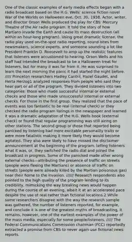 One of the classic examples of early media effects began with a radio broadcast based on the H.G. Wells' science fiction novel War of the Worlds on Halloween eve, Oct. 30, 1938. Actor, writer, and director Orson Wells produced the play for CBS' Mercury Theatre of the Air radio program. It told the story of how Martians invade the Earth and cause its mass destruction (all within an hour-long program). Using great dramatic license, the radio play used on-the-spot radio reporting, sound bites from newsmakers, science experts, and someone sounding a lot like President Franklin D. Roosevelt to amp up the realistic features that listeners were accustomed to hearing. Orson Wells and his staff had intended the broadcast to be a Halloween treat for listeners, but for many it was far from it. He was surprised to learn the next morning the panic it had started the night before. ///// Princeton researchers Hadley Cantril, Hazel Gaudet, and Herta Herzog1 analyzed responses from people who said they hear part or all of the program. They divided listeners into two categories: those who made successful internal or external checks and those who made unsuccessful internal or external checks. For those in the first group, they realized that the pace of events was too fantastic to be real (internal check) or they checked the radio program listings in the newspaper and learned it was a dramatic adaptation of the H.G. Wells book (external check) or found that regular programming was still airing on other stations. The second group or those that reported being panicked by listening had more excitable personality traits or were more fatalistic making it more likely they would become agitated. They also were likely to have missed the disclaimer announcement at the beginning of the program, telling listeners what it was, or, they switched the radio dial and joined the broadcast in progress. Some of the panicked made other wrong external checks—attributing the presence of traffic on streets (people were fleeing the Martians) or absence of traffic on streets (people were already killed by the Martian poisonous gas) near their home to the invasion. ////// Research respondents also pointed to the high quality of the program lending to its credibility, mimicking the way breaking news would happen during the course of an evening, albeit it at an accelerated pace despite the use of real rather than fictional locations.2 While some researchers disagree with the way the research sample was gathered, the number of listeners reported, for example, and conclude it is one of the greatest myths of broadcasting, it remains, however, one of the earliest examples of the power of the mass media, especially for some people/listeners. ///// The Federal Communications Commission chairman (FCC) reportedly extracted a promise from CBS to never again use fictional news reports.
