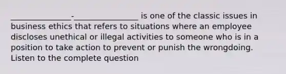 _______________-________________ is one of the classic issues in business ethics that refers to situations where an employee discloses unethical or illegal activities to someone who is in a position to take action to prevent or punish the wrongdoing. Listen to the complete question