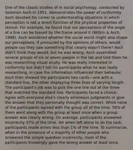 One of the classic studies of in social psychology, conducted by Solomon Asch in 1951, demonstrates the power of conformity. Asch devoted his career to understanding situations in which perception is not a direct function of the physical properties of stimuli. For example, he found that our perceptions of the angle of a line can be biased by the frame around it (Witkin & Asch, 1948). Asch wondered whether the social world might also shape our perceptions. If pressured by the opinions of others, would people say they saw something that clearly wasn't there? Asch didn't think they would, but he was wrong. Asch assembled several groups of six or seven people in the lab and told them he was researching visual acuity. He was really interested in conformity but didn't tell his participants what he was really researching, in case the information influenced their behavior. Asch then showed the participants two cards—one with a standard line, the other displaying three lines of varying length. The participant's job was to pick the one line out of the three that matched the standard line. Participants faced a choice: Agree with everyone else's clearly erroneous judgments or give the answer that they personally thought was correct. While none of the participants agreed with the group all of the time, 76% of them went along with the group at least once when a group answer was clearly wrong. On average, participants answered incorrectly 37% of the time. Yet when left alone to do the task, participants made errors less than 1% of the time. To summarize, when in the presence of a majority of other people who answered the simple question incorrectly, most of the participants knowingly gave the wrong answer at least once.