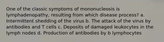 One of the classic symptoms of mononucleosis is lymphadenopathy, resulting from which disease process? a. Intermittent shedding of the virus b. The attack of the virus by antibodies and T cells c. Deposits of damaged leukocytes in the lymph nodes d. Production of antibodies by b lymphocytes