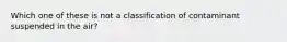 Which one of these is not a classification of contaminant suspended in the air?