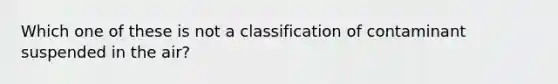 Which one of these is not a classification of contaminant suspended in the air?