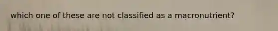 which one of these are not classified as a macronutrient?