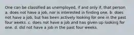 One can be classified as unemployed, if and only if, that person a. does not have a job, nor is interested in finding one. b. does not have a job, but has been actively looking for one in the past four weeks. c. does not have a job and has given up looking for one. d. did not have a job in the past four weeks.