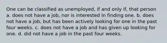 One can be classified as unemployed, if and only if, that person a. does not have a job, nor is interested in finding one. b. does not have a job, but has been actively looking for one in the past four weeks. c. does not have a job and has given up looking for one. d. did not have a job in the past four weeks.