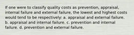 If one were to classify quality costs as prevention, appraisal, internal failure and external failure, the lowest and highest costs would tend to be respectively: a. appraisal and external failure. b. appraisal and internal failure. c. prevention and internal failure. d. prevention and external failure.