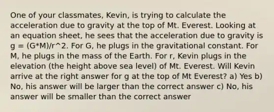 One of your classmates, Kevin, is trying to calculate the acceleration due to gravity at the top of Mt. Everest. Looking at an equation sheet, he sees that the acceleration due to gravity is g = (G*M)/r^2. For G, he plugs in the gravitational constant. For M, he plugs in the mass of the Earth. For r, Kevin plugs in the elevation (the height above sea level) of Mt. Everest. Will Kevin arrive at the right answer for g at the top of Mt Everest? a) Yes b) No, his answer will be larger than the correct answer c) No, his answer will be smaller than the correct answer