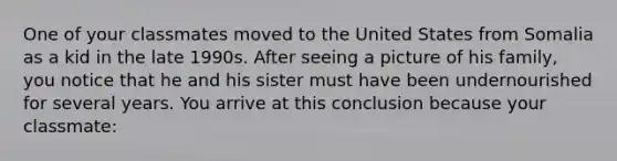 One of your classmates moved to the United States from Somalia as a kid in the late 1990s. After seeing a picture of his family, you notice that he and his sister must have been undernourished for several years. You arrive at this conclusion because your classmate: