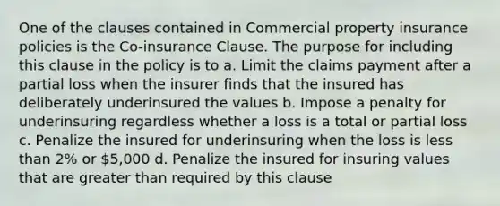 One of the clauses contained in Commercial property insurance policies is the Co-insurance Clause. The purpose for including this clause in the policy is to a. Limit the claims payment after a partial loss when the insurer finds that the insured has deliberately underinsured the values b. Impose a penalty for underinsuring regardless whether a loss is a total or partial loss c. Penalize the insured for underinsuring when the loss is less than 2% or 5,000 d. Penalize the insured for insuring values that are greater than required by this clause