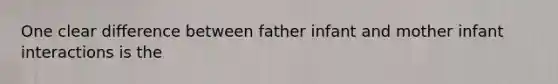 One clear difference between father infant and mother infant interactions is the