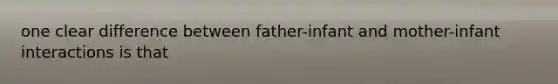 one clear difference between father-infant and mother-infant interactions is that