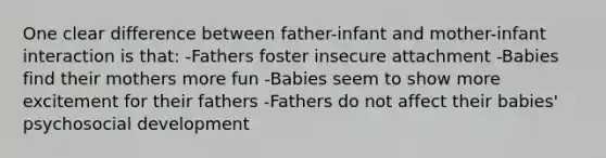 One clear difference between father-infant and mother-infant interaction is that: -Fathers foster insecure attachment -Babies find their mothers more fun -Babies seem to show more excitement for their fathers -Fathers do not affect their babies' psychosocial development