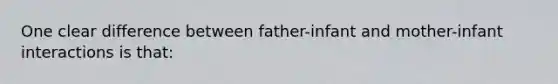 One clear difference between father-infant and mother-infant interactions is that: