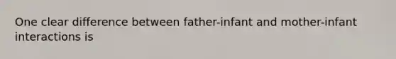 One clear difference between father-infant and mother-infant interactions is