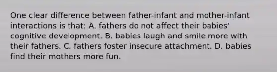 One clear difference between father-infant and mother-infant interactions is that: A. fathers do not affect their babies' cognitive development. B. babies laugh and smile more with their fathers. C. fathers foster insecure attachment. D. babies find their mothers more fun.