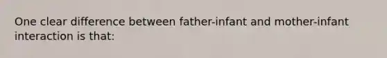 One clear difference between father-infant and mother-infant interaction is that: