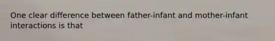 One clear difference between father-infant and mother-infant interactions is that