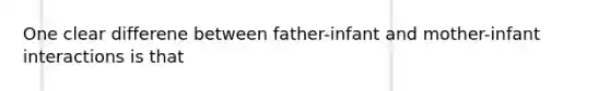 One clear differene between father-infant and mother-infant interactions is that