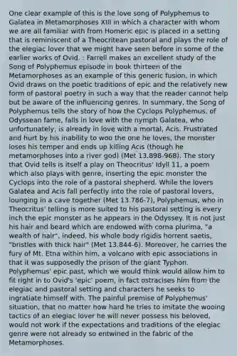 One clear example of this is the love song of Polyphemus to Galatea in Metamorphoses XIII in which a character with whom we are all familiar with from Homeric epic is placed in a setting that is reminiscent of a Theocritean pastoral and plays the role of the elegiac lover that we might have seen before in some of the earlier works of Ovid. : Farrell makes an excellent study of the Song of Polyphemus episode in book thirteen of the Metamorphoses as an example of this generic fusion, in which Ovid draws on the poetic traditions of epic and the relatively new form of pastoral poetry in such a way that the reader cannot help but be aware of the influencing genres. In summary, the Song of Polyphemus tells the story of how the Cyclops Polyphemus, of Odyssean fame, falls in love with the nymph Galatea, who unfortunately, is already in love with a mortal, Acis. Frustrated and hurt by his inability to woo the one he loves, the monster loses his temper and ends up killing Acis (though he metamorphoses into a river god) (Met 13.898-968). The story that Ovid tells is itself a play on Theocritus' Idyll 11, a poem which also plays with genre, inserting the epic monster the Cyclops into the role of a pastoral shepherd. While the lovers Galatea and Acis fall perfectly into the role of pastoral lovers, lounging in a cave together (Met 13.786-7), Polyphemus, who in Theocritus' telling is more suited to his pastoral setting is every inch the epic monster as he appears in the Odyssey. It is not just his hair and beard which are endowed with coma plurima, "a wealth of hair", indeed, his whole body rigidis horrent saetis, "bristles with thick hair" (Met 13.844-6). Moreover, he carries the fury of Mt. Etna within him, a volcano with epic associations in that it was supposedly the prison of the giant Typhon. Polyphemus' epic past, which we would think would allow him to fit right in to Ovid's 'epic' poem, in fact ostracises him from the elegiac and pastoral setting and characters he seeks to ingratiate himself with. The painful premise of Polyphemus' situation, that no matter how hard he tries to imitate the wooing tactics of an elegiac lover he will never possess his beloved, would not work if the expectations and traditions of the elegiac genre were not already so entwined in the fabric of the Metamorphoses.