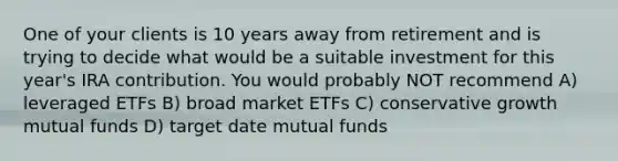 One of your clients is 10 years away from retirement and is trying to decide what would be a suitable investment for this year's IRA contribution. You would probably NOT recommend A) leveraged ETFs B) broad market ETFs C) conservative growth mutual funds D) target date mutual funds