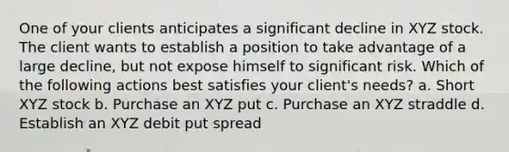 One of your clients anticipates a significant decline in XYZ stock. The client wants to establish a position to take advantage of a large decline, but not expose himself to significant risk. Which of the following actions best satisfies your client's needs? a. Short XYZ stock b. Purchase an XYZ put c. Purchase an XYZ straddle d. Establish an XYZ debit put spread