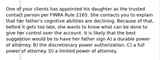 One of your clients has appointed his daughter as the trusted contact person per FINRA Rule 2165. She contacts you to explain that her father's cognitive abilities are declining. Because of that, before it gets too late, she wants to know what can be done to give her control over the account. It is likely that the best suggestion would be to have her father sign A) a durable power of attorney. B) the discretionary power authorization. C) a full power of attorney. D) a limited power of attorney.