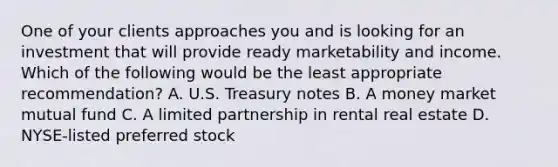 One of your clients approaches you and is looking for an investment that will provide ready marketability and income. Which of the following would be the least appropriate recommendation? A. U.S. Treasury notes B. A money market mutual fund C. A limited partnership in rental real estate D. NYSE-listed preferred stock