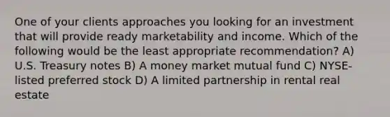 One of your clients approaches you looking for an investment that will provide ready marketability and income. Which of the following would be the least appropriate recommendation? A) U.S. Treasury notes B) A money market mutual fund C) NYSE-listed preferred stock D) A limited partnership in rental real estate