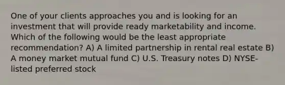 One of your clients approaches you and is looking for an investment that will provide ready marketability and income. Which of the following would be the least appropriate recommendation? A) A limited partnership in rental real estate B) A money market mutual fund C) U.S. Treasury notes D) NYSE-listed preferred stock