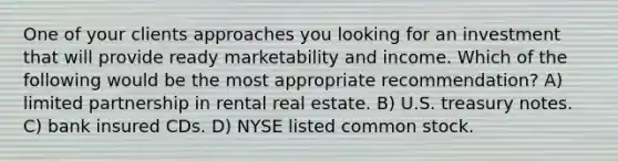 One of your clients approaches you looking for an investment that will provide ready marketability and income. Which of the following would be the most appropriate recommendation? A) limited partnership in rental real estate. B) U.S. treasury notes. C) bank insured CDs. D) NYSE listed common stock.