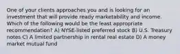 One of your clients approaches you and is looking for an investment that will provide ready marketability and income. Which of the following would be the least appropriate recommendation? A) NYSE-listed preferred stock B) U.S. Treasury notes C) A limited partnership in rental real estate D) A money market mutual fund