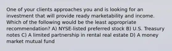 One of your clients approaches you and is looking for an investment that will provide ready marketability and income. Which of the following would be the least appropriate recommendation? A) NYSE-listed preferred stock B) U.S. Treasury notes C) A limited partnership in rental real estate D) A money market mutual fund