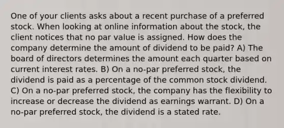 One of your clients asks about a recent purchase of a preferred stock. When looking at online information about the stock, the client notices that no par value is assigned. How does the company determine the amount of dividend to be paid? A) The board of directors determines the amount each quarter based on current interest rates. B) On a no-par preferred stock, the dividend is paid as a percentage of the common stock dividend. C) On a no-par preferred stock, the company has the flexibility to increase or decrease the dividend as earnings warrant. D) On a no-par preferred stock, the dividend is a stated rate.