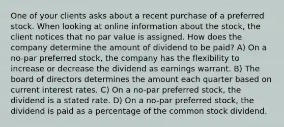 One of your clients asks about a recent purchase of a preferred stock. When looking at online information about the stock, the client notices that no par value is assigned. How does the company determine the amount of dividend to be paid? A) On a no-par preferred stock, the company has the flexibility to increase or decrease the dividend as earnings warrant. B) The board of directors determines the amount each quarter based on current interest rates. C) On a no-par preferred stock, the dividend is a stated rate. D) On a no-par preferred stock, the dividend is paid as a percentage of the common stock dividend.