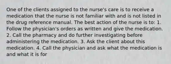 One of the clients assigned to the nurse's care is to receive a medication that the nurse is not familiar with and is not listed in the drug reference manual. The best action of the nurse is to: 1. Follow the physician's orders as written and give the medication. 2. Call the pharmacy and do further investigating before administering the medication. 3. Ask the client about this medication. 4. Call the physician and ask what the medication is and what it is for