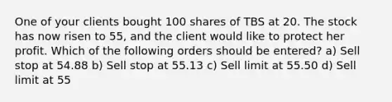 One of your clients bought 100 shares of TBS at 20. The stock has now risen to 55, and the client would like to protect her profit. Which of the following orders should be entered? a) Sell stop at 54.88 b) Sell stop at 55.13 c) Sell limit at 55.50 d) Sell limit at 55