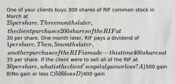 One of your clients buys 300 shares of RIF common stock in March at 25 per share. Three months later, the client purchases 200 shares of the RIF at30 per share. One month later, RIF pays a dividend of 1 per share. Then, 5 months later, another purchase of the RIF is made—this time 400 shares at35 per share. If the client were to sell all of the RIF at 30 per share, what is the client's capital gain or loss? A)500 gain B)No gain or loss C)500 loss D)400 gain