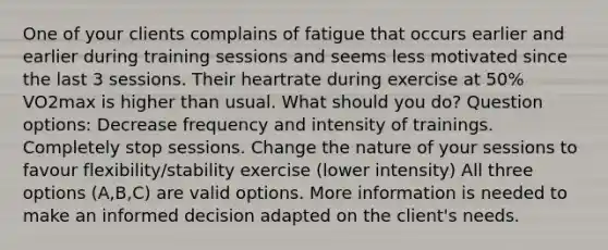 One of your clients complains of fatigue that occurs earlier and earlier during training sessions and seems less motivated since the last 3 sessions. Their heartrate during exercise at 50% VO2max is higher than usual. What should you do? Question options: Decrease frequency and intensity of trainings. Completely stop sessions. Change the nature of your sessions to favour flexibility/stability exercise (lower intensity) All three options (A,B,C) are valid options. More information is needed to make an informed decision adapted on the client's needs.