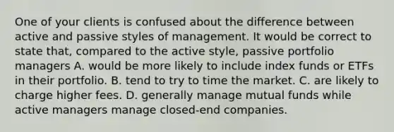 One of your clients is confused about the difference between active and passive styles of management. It would be correct to state that, compared to the active style, passive portfolio managers A. would be more likely to include index funds or ETFs in their portfolio. B. tend to try to time the market. C. are likely to charge higher fees. D. generally manage mutual funds while active managers manage closed-end companies.