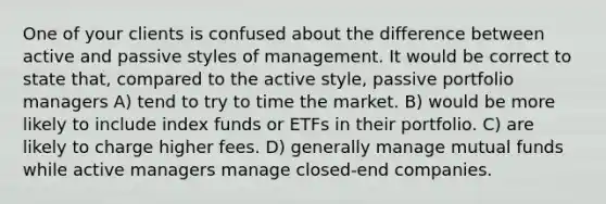 One of your clients is confused about the difference between active and passive styles of management. It would be correct to state that, compared to the active style, passive portfolio managers A) tend to try to time the market. B) would be more likely to include index funds or ETFs in their portfolio. C) are likely to charge higher fees. D) generally manage mutual funds while active managers manage closed-end companies.