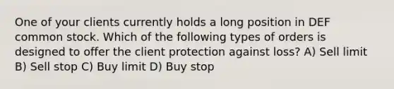 One of your clients currently holds a long position in DEF common stock. Which of the following types of orders is designed to offer the client protection against loss? A) Sell limit B) Sell stop C) Buy limit D) Buy stop