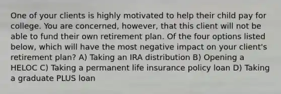 One of your clients is highly motivated to help their child pay for college. You are concerned, however, that this client will not be able to fund their own retirement plan. Of the four options listed below, which will have the most negative impact on your client's retirement plan? A) Taking an IRA distribution B) Opening a HELOC C) Taking a permanent life insurance policy loan D) Taking a graduate PLUS loan