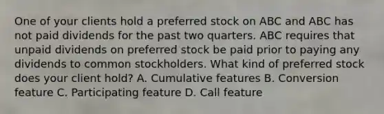 One of your clients hold a preferred stock on ABC and ABC has not paid dividends for the past two quarters. ABC requires that unpaid dividends on preferred stock be paid prior to paying any dividends to common stockholders. What kind of preferred stock does your client hold? A. Cumulative features B. Conversion feature C. Participating feature D. Call feature