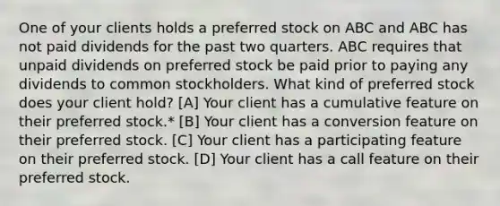 One of your clients holds a preferred stock on ABC and ABC has not paid dividends for the past two quarters. ABC requires that unpaid dividends on preferred stock be paid prior to paying any dividends to common stockholders. What kind of preferred stock does your client hold? [A] Your client has a cumulative feature on their preferred stock.* [B] Your client has a conversion feature on their preferred stock. [C] Your client has a participating feature on their preferred stock. [D] Your client has a call feature on their preferred stock.