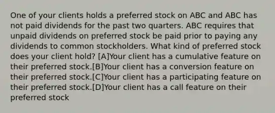 One of your clients holds a preferred stock on ABC and ABC has not paid dividends for the past two quarters. ABC requires that unpaid dividends on preferred stock be paid prior to paying any dividends to common stockholders. What kind of preferred stock does your client hold? [A]Your client has a cumulative feature on their preferred stock.[B]Your client has a conversion feature on their preferred stock.[C]Your client has a participating feature on their preferred stock.[D]Your client has a call feature on their preferred stock